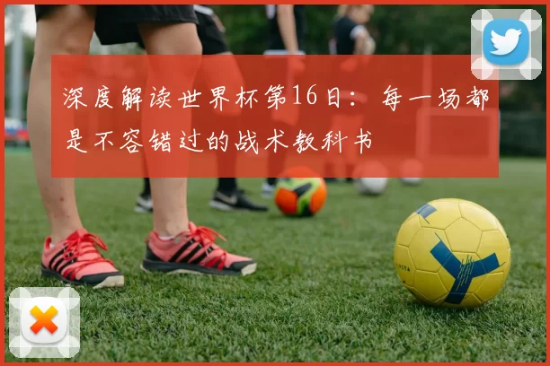 深度解读世界杯第16日：每一场都是不容错过的战术教科书