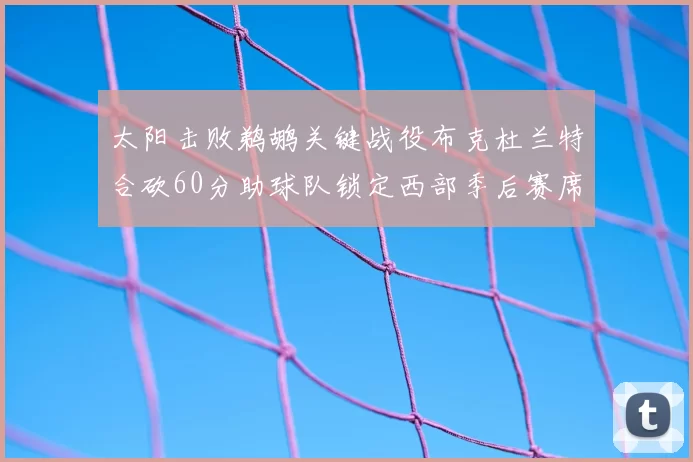 太阳击败鹈鹕关键战役布克杜兰特合砍60分助球队锁定西部季后赛席位