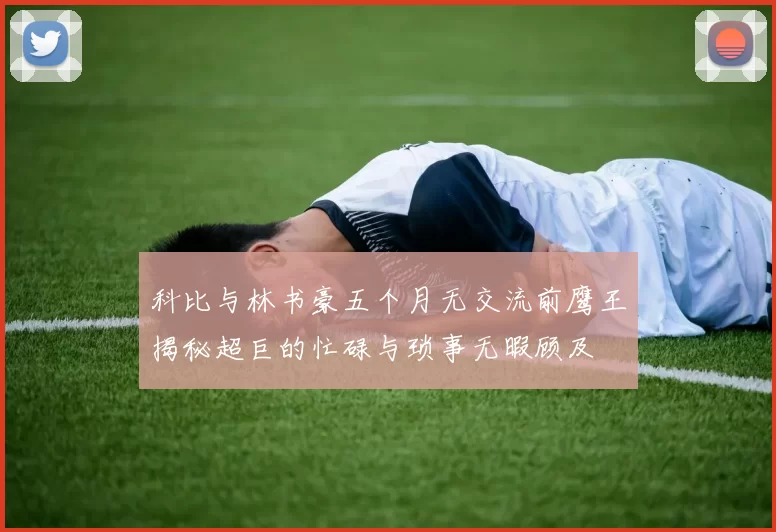 科比与林书豪五个月无交流前鹰王揭秘超巨的忙碌与琐事无暇顾及