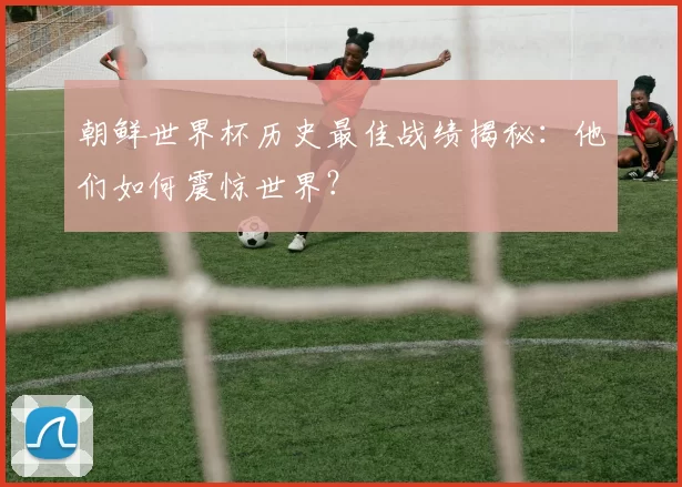 朝鲜世界杯历史最佳战绩揭秘：他们如何震惊世界？