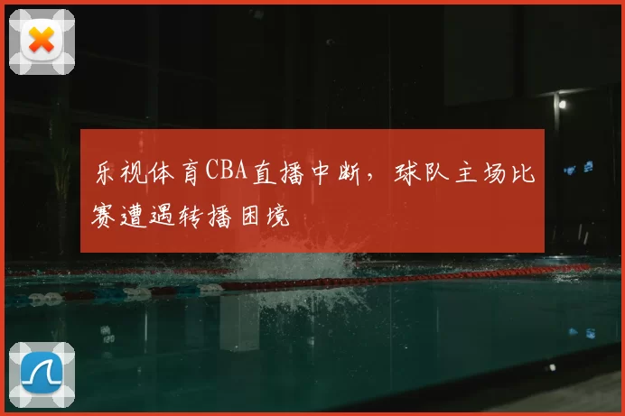 乐视体育CBA直播中断，球队主场比赛遭遇转播困境