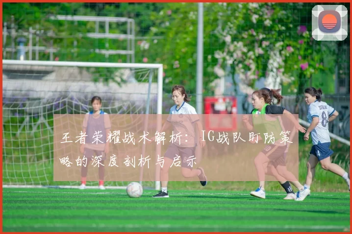 王者荣耀战术解析：IG战队盯防策略的深度剖析与启示