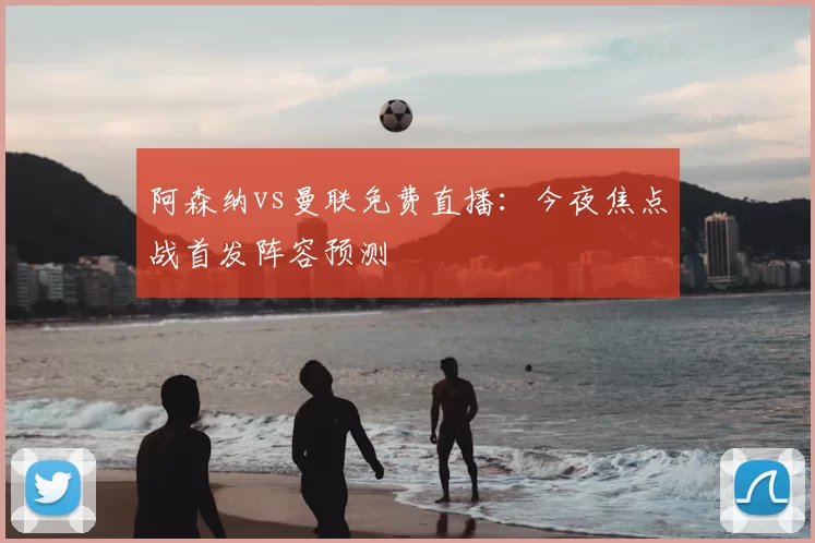 阿森纳vs曼联免费直播:今夜焦点战首发阵容预测