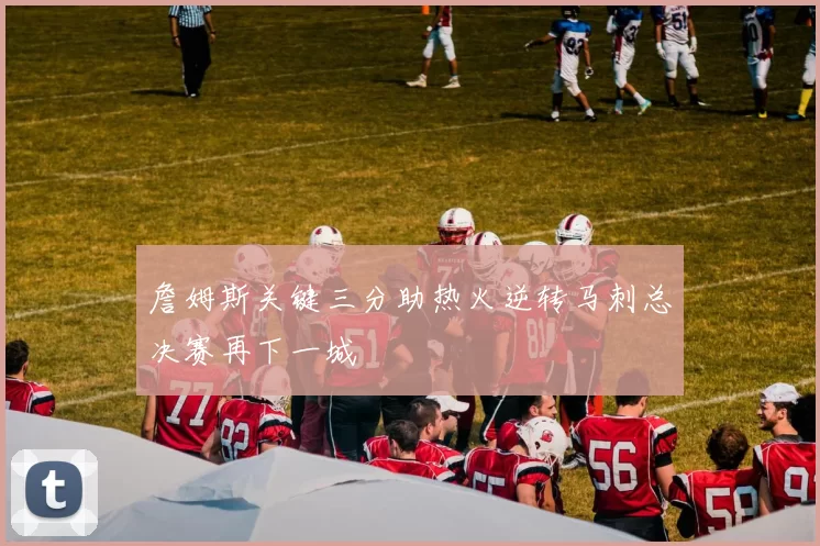 詹姆斯关键三分助热火逆转马刺总决赛再下一城