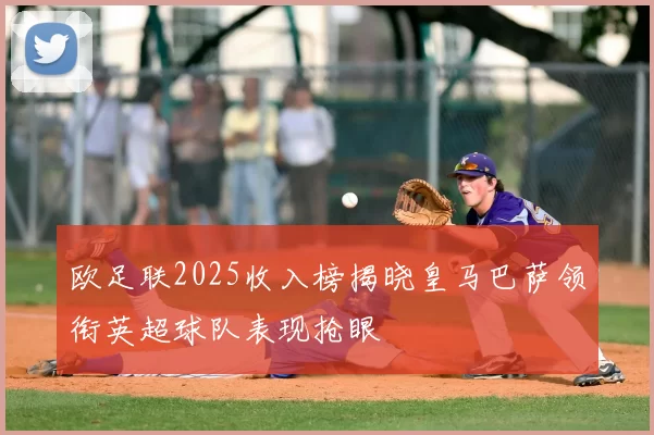 欧足联2025收入榜揭晓皇马巴萨领衔英超球队表现抢眼