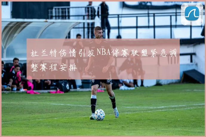 杜兰特伤情引发NBA停赛联盟紧急调整赛程安排