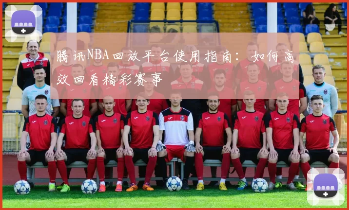腾讯NBA回放平台使用指南:如何高效回看精彩赛事