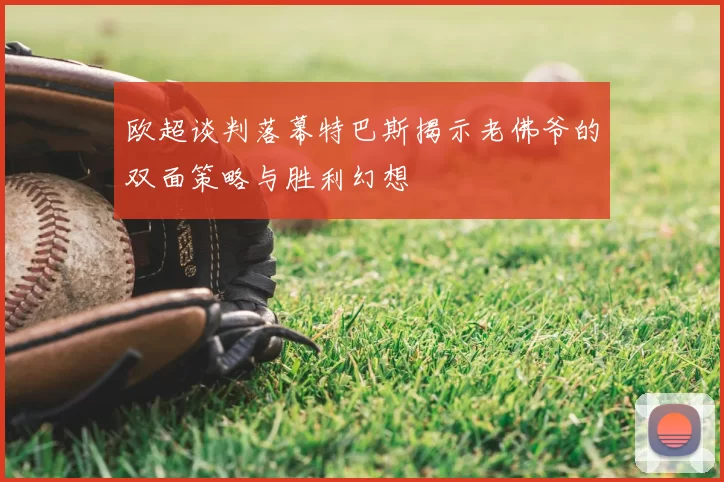 欧超谈判落幕特巴斯揭示老佛爷的双面策略与胜利幻想