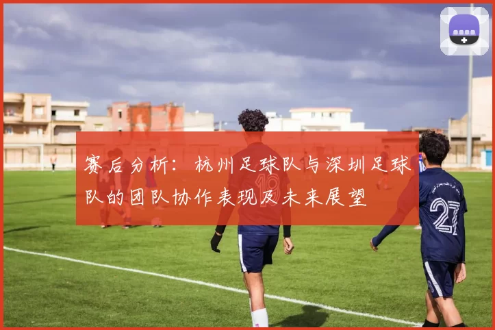 赛后分析：杭州足球队与深圳足球队的团队协作表现及未来展望