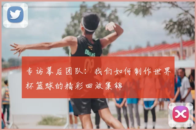 专访幕后团队：我们如何制作世界杯篮球的精彩回放集锦