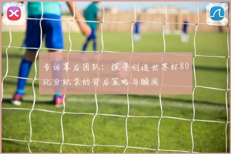 专访幕后团队：探寻创造世界杯80比分纪录的背后策略与瞬间