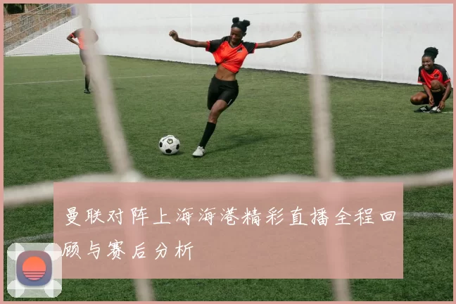 曼联对阵上海海港精彩直播全程回顾与赛后分析