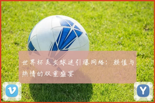 世界杯美女球迷引爆网络:颜值与热情的双重盛宴