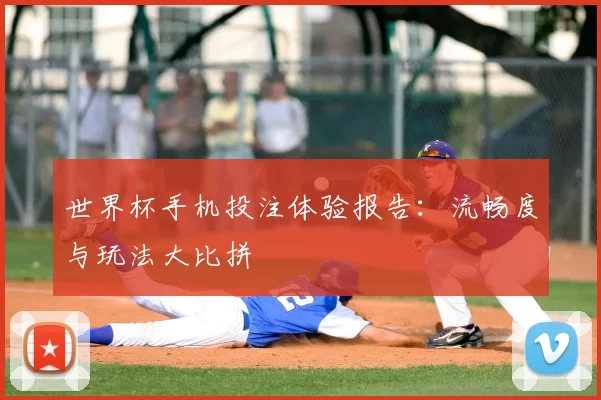 世界杯手机投注体验报告:流畅度与玩法大比拼