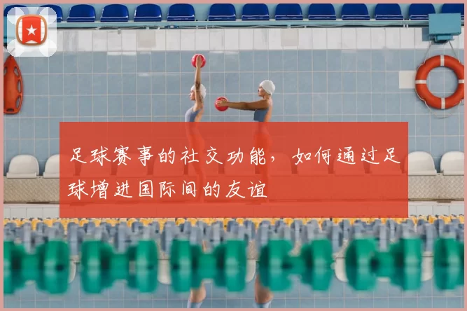 足球赛事的社交功能，如何通过足球增进国际间的友谊