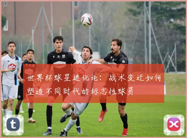 世界杯球星进化论:战术变迁如何塑造不同时代的标志性球员