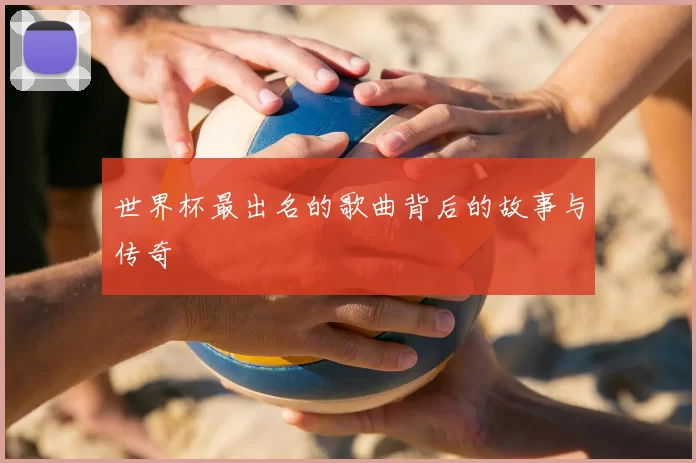 世界杯最出名的歌曲背后的故事与传奇
