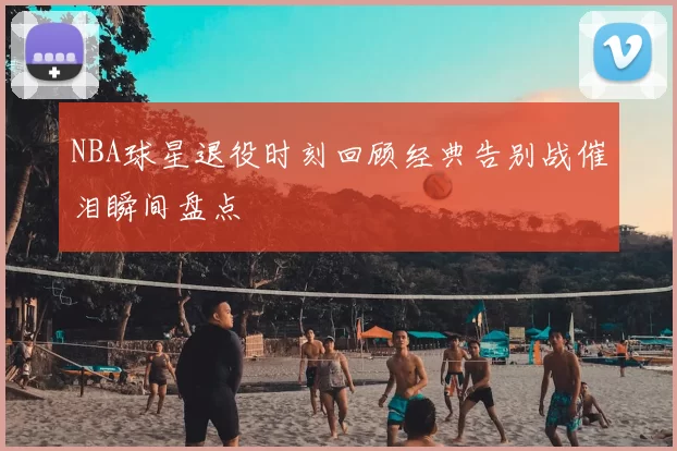 NBA球星退役时刻回顾经典告别战催泪瞬间盘点