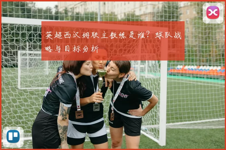 英超西汉姆联主教练是谁？球队战略与目标分析