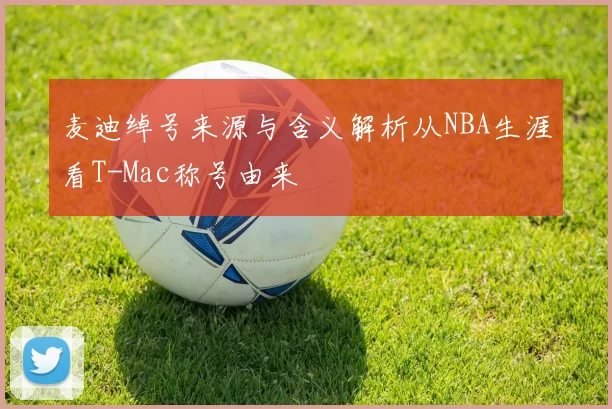 麦迪绰号来源与含义解析从NBA生涯看T-Mac称号由来