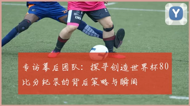 专访幕后团队:探寻创造世界杯80比分纪录的背后策略与瞬间