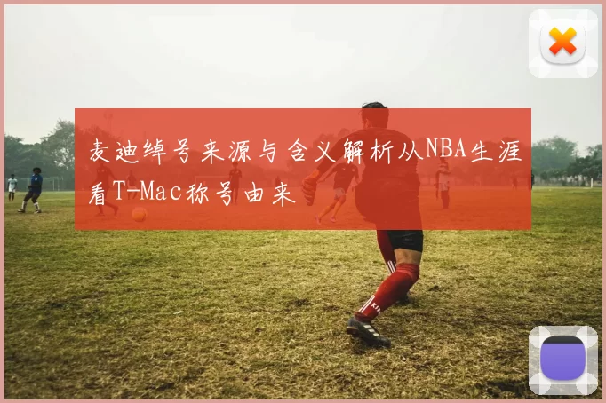 麦迪绰号来源与含义解析从NBA生涯看T-Mac称号由来