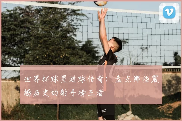 世界杯球星进球传奇:盘点那些震撼历史的射手榜王者
