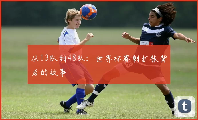 从13队到48队：世界杯赛制扩张背后的故事