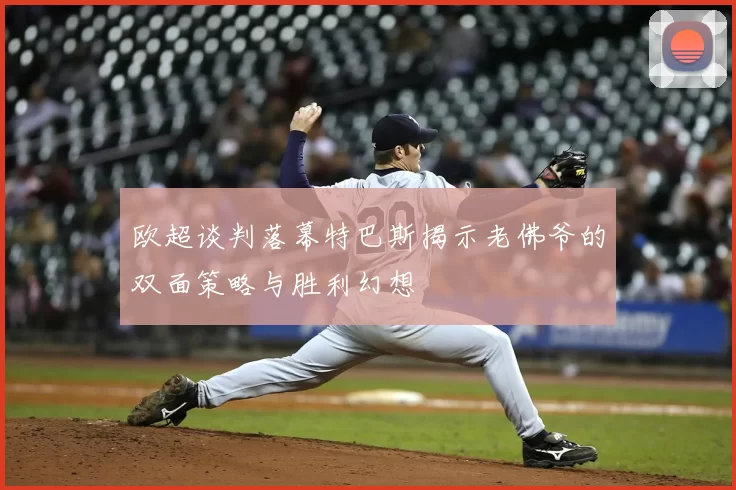欧超谈判落幕特巴斯揭示老佛爷的双面策略与胜利幻想