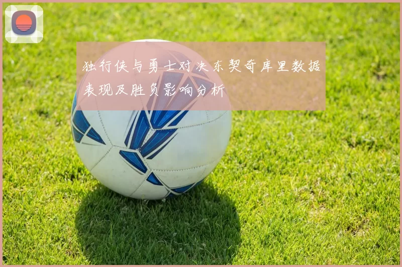 独行侠与勇士对决东契奇库里数据表现及胜负影响分析
