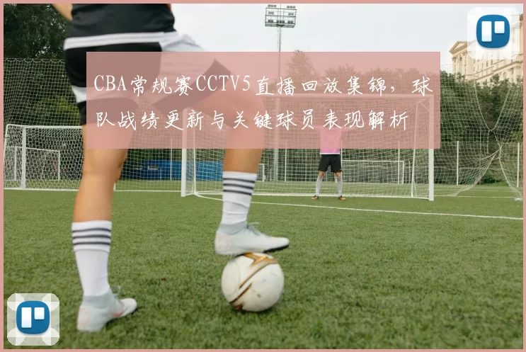 CBA常规赛CCTV5直播回放集锦，球队战绩更新与关键球员表现解析
