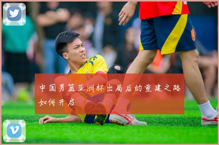 中国男篮亚洲杯出局后的重建之路如何开启