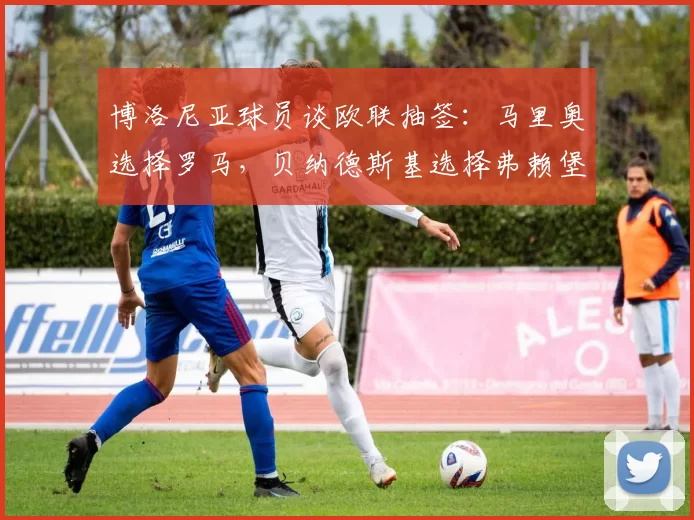 博洛尼亚球员谈欧联抽签：马里奥选择罗马，贝纳德斯基选择弗赖堡